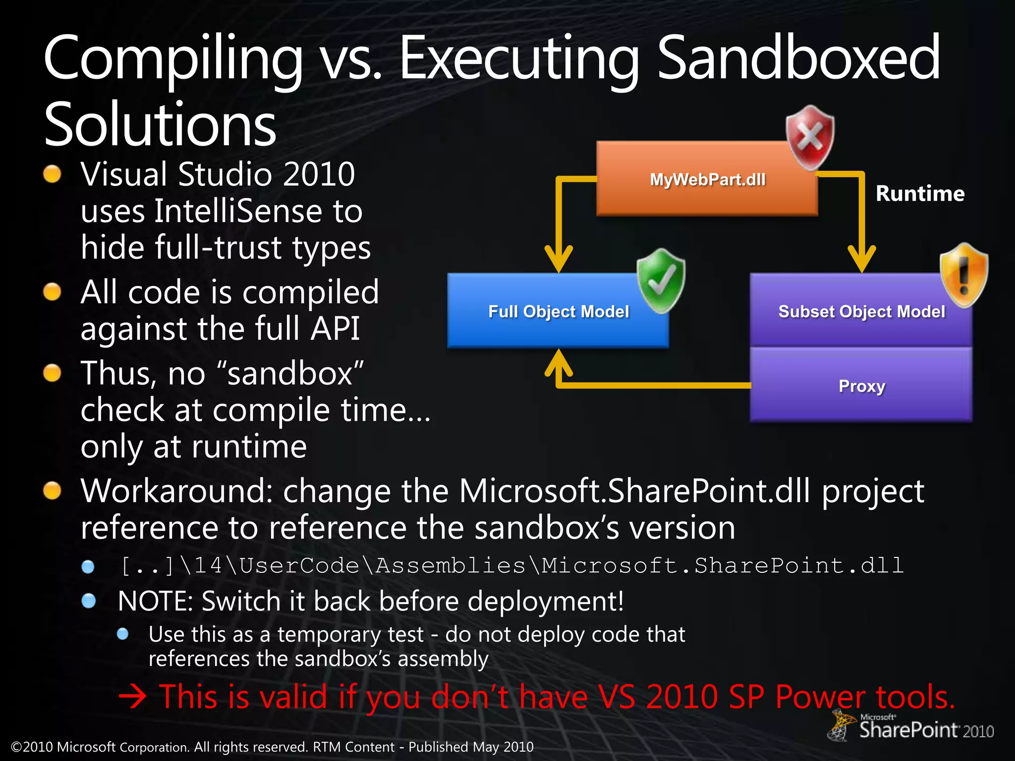 Compiling vs. Executing Sandboxed SolutionsVisual Studio 2010uses IntelliSense tohide full-trust typesAll code is compiled against the full APIThus, no “sandbox” check at compile time… only at runtimeWorkaround: change the Microsoft.SharePoint.dll project reference to reference the sandbox’s version[..]\14\UserCode\Assemblies\Microsoft.SharePoint.dllNOTE: Switch it back before deployment!Use this as a temporary test - do not deploy code that references the sandbox’s assembly This is valid if you don’t have VS 2010 SP Power tools.MyWebPart.dllRuntimeFull Object ModelSubset Object ModelProxy
