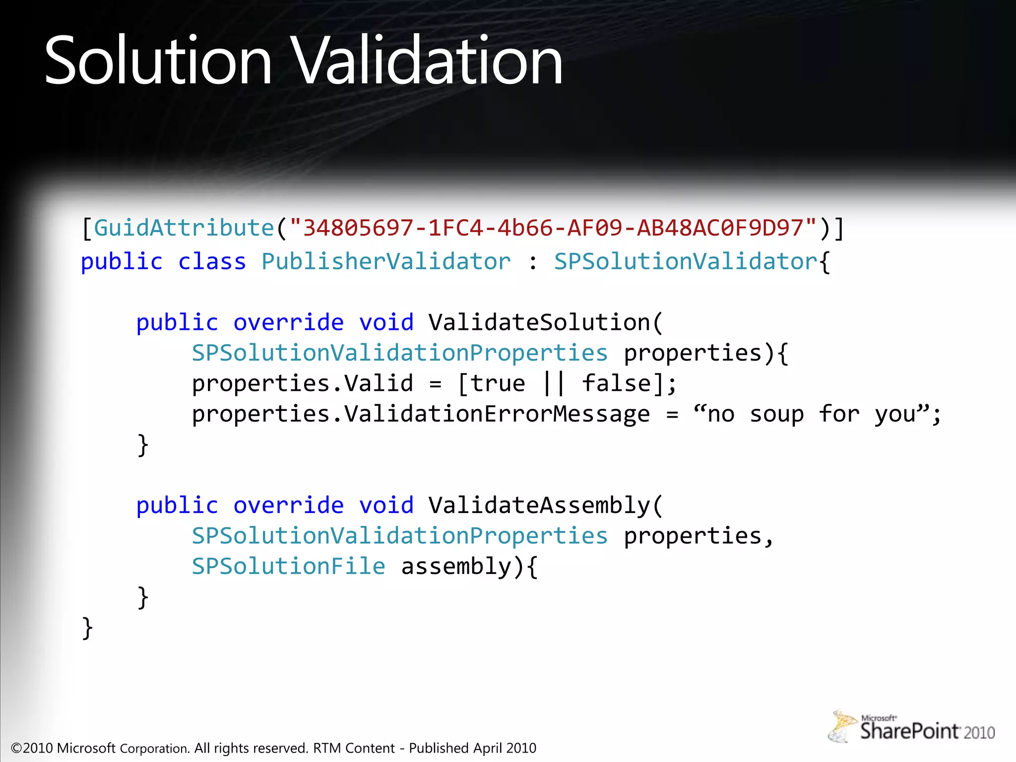 Solution Validation[GuidAttribute("34805697-1FC4-4b66-AF09-AB48AC0F9D97")]publicclassPublisherValidator:SPSolutionValidator{publicoverridevoidValidateSolution(SPSolutionValidationProperties properties){properties.Valid = [true || false];properties.ValidationErrorMessage = “no soup for you”;}publicoverridevoidValidateAssembly(SPSolutionValidationPropertiesproperties,SPSolutionFileassembly){}}