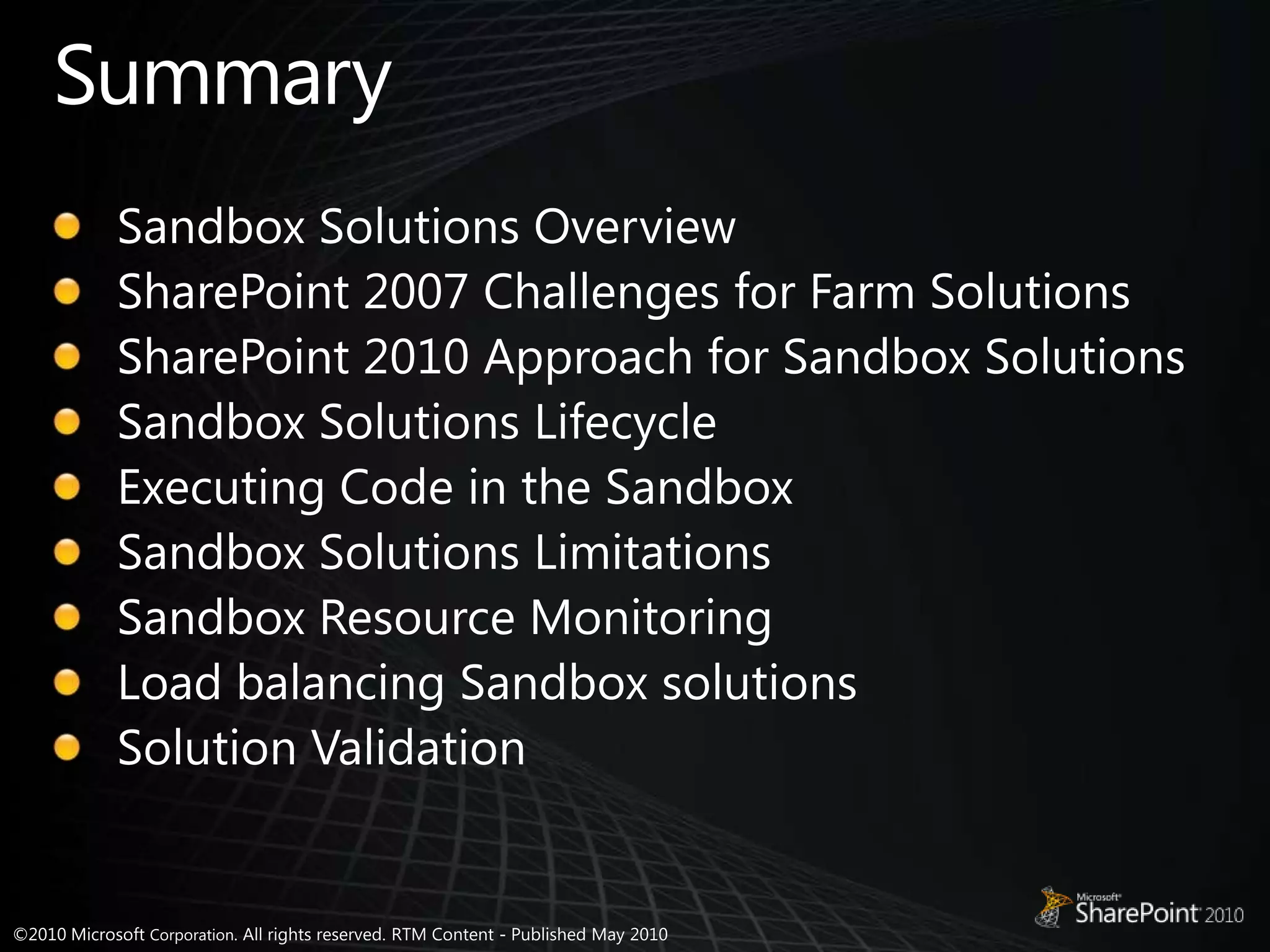 SummarySandbox Solutions OverviewSharePoint 2007 Challenges for Farm SolutionsSharePoint 2010 Approach for Sandbox SolutionsSandbox Solutions LifecycleExecuting Code in the SandboxSandbox Solutions LimitationsSandbox Resource MonitoringLoad balancing Sandbox solutionsSolution Validation