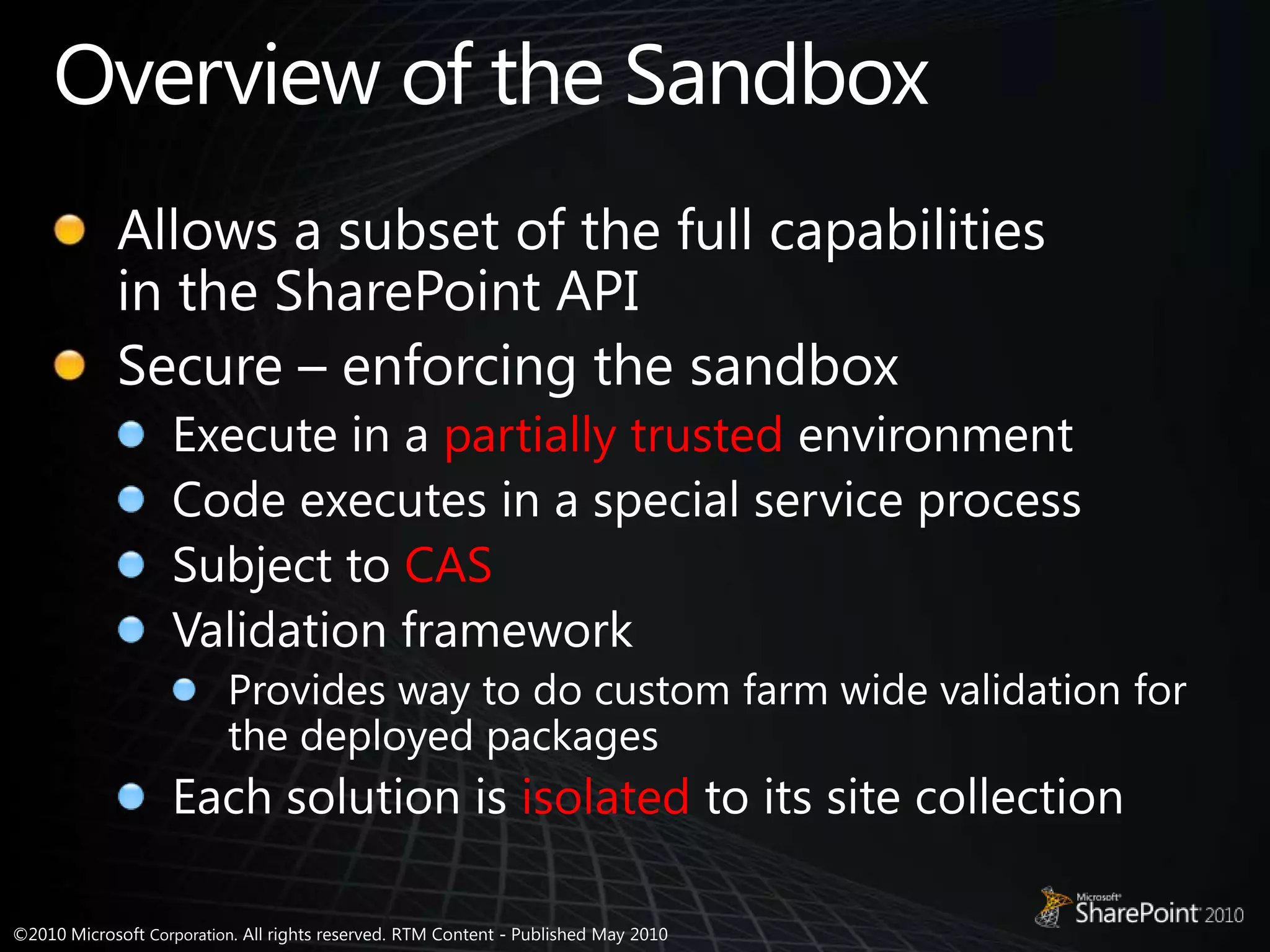 Overview of the SandboxAllows a subset of the full capabilities in the SharePoint APISecure – enforcing the sandboxExecute in a partially trusted environmentCode executes in a special service processSubject to CASValidation frameworkProvides way to do custom farm wide validation for the deployed packagesEach solution is isolated to its site collection