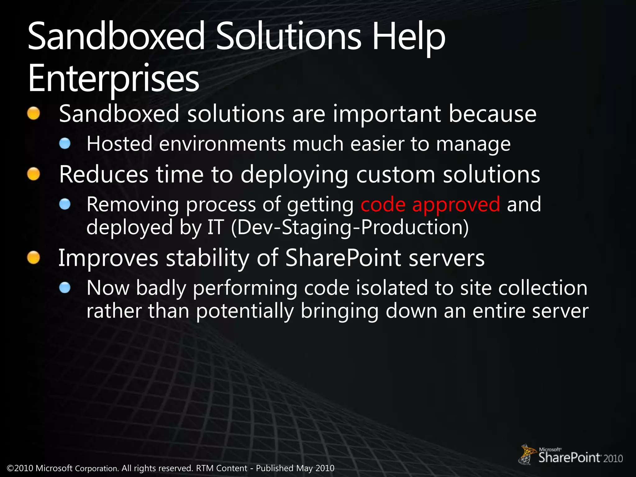 Sandboxed Solutions Help EnterprisesSandboxed solutions are important becauseHosted environments much easier to manageReduces time to deploying custom solutionsRemoving process of getting code approved and deployed by IT (Dev-Staging-Production)Improves stability of SharePoint serversNow badly performing code isolated to site collection rather than potentially bringing down an entire server