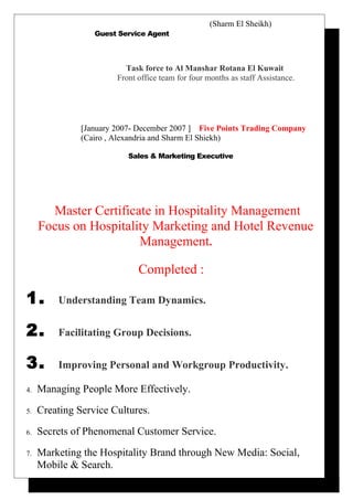 (Sharm El Sheikh)
Guest Service Agent
Task force to Al Manshar Rotana El Kuwait
Front office team for four months as staff Assistance.
[January 2007- December 2007 ] Five Points Trading Company
(Cairo , Alexandria and Sharm El Shiekh)
Sales & Marketing Executive
Master Certificate in Hospitality Management
Focus on Hospitality Marketing and Hotel Revenue
Management.
Completed :
1. Understanding Team Dynamics.
2. Facilitating Group Decisions.
3. Improving Personal and Workgroup Productivity.
4. Managing People More Effectively.
5. Creating Service Cultures.
6. Secrets of Phenomenal Customer Service.
7. Marketing the Hospitality Brand through New Media: Social,
Mobile & Search.
 