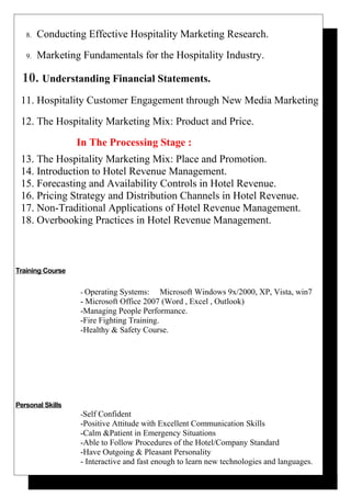 8. Conducting Effective Hospitality Marketing Research.
9. Marketing Fundamentals for the Hospitality Industry.
10. Understanding Financial Statements.
11. Hospitality Customer Engagement through New Media Marketing
12. The Hospitality Marketing Mix: Product and Price.
In The Processing Stage :
13. The Hospitality Marketing Mix: Place and Promotion.
14. Introduction to Hotel Revenue Management.
15. Forecasting and Availability Controls in Hotel Revenue.
16. Pricing Strategy and Distribution Channels in Hotel Revenue.
17. Non-Traditional Applications of Hotel Revenue Management.
18. Overbooking Practices in Hotel Revenue Management.
Training Course
- Operating Systems: Microsoft Windows 9x/2000, XP, Vista, win7
- Microsoft Office 2007 (Word , Excel , Outlook)
-Managing People Performance.
-Fire Fighting Training.
-Healthy & Safety Course.
Personal Skills
-Self Confident
-Positive Attitude with Excellent Communication Skills
-Calm &Patient in Emergency Situations
-Able to Follow Procedures of the Hotel/Company Standard
-Have Outgoing & Pleasant Personality
- Interactive and fast enough to learn new technologies and languages.
 