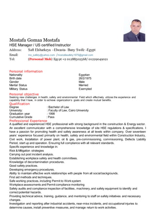 Mostafa Gomaa Mostafa
HSE Manager / US certified Instructor
Address: Saft Elsharkeya –Elwasta- Bany Swife -Egypt
Email: mo_safety@yahoo.com /mostafasafety1975@gmail.com
Tel: (Personal Mob) Egypt +2 01288502568/ 01229049021
Personal information
Nationality Egyptian
Birth date 26/2/1975
Gender Male
Marital Status Married
Military Status Exempted
Personal objective
Seeking new challenges in health, safety and environmental Field which effectively utilizes the experience and
capability that I have, in order to achieve organization’s goals and create mutual benefits.
Qualification
Degree : Bachelor of Law
University: : Faculty of Law, Cairo University
Graduation year : 1998
Cumulative Grade : Pass
Professional Experience
A qualified and experienced HSE professional with strong background in the construction & Energy sector.
An excellent communicator with a comprehensive knowledge of site HSE regulations & specifications. I
have a passion for promoting health and safety awareness at all levels within company. Over seventeen
years’ experience focused primarily on health, safety and environmental field within Construction Industry,
Civil work, Installation of power plant, oil & gas, pre-commissioning, commissioning, Defects Liability
Period, start up and operation. Ensuring full compliance with all relevant standards.
Specific experience and knowledge in:
Risk & Mitigation strategies
Carrying out post incident analysis.
Establishing workplace safety and health committees.
Knowledge of decontamination procedures.
Good safety practices.
Developing emergency procedures.
Ability to maintain effective work relationships with people from all social backgrounds.
First aid methods and techniques.
Safe working practices, including Permit to Work system
Workplace assessments and Permit compliance monitoring
Safety audits and compliance inspection of facilities, machinery, and safety equipment to identify and
correct potential hazards.
Providing technical advice, training, guidance, and mentoring to staff on safety initiatives and necessary
changes.
Investigation and reporting after industrial accidents, near-miss incidents, and occupational injuries to
determine causes, install preventive measures, and manage return to work activities.
 