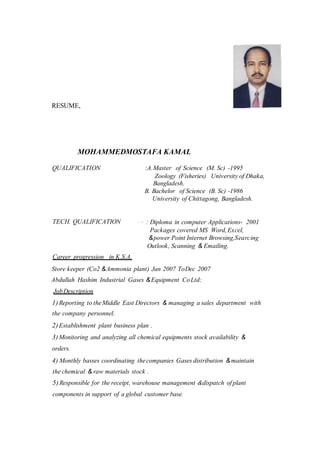 RESUME,
MOHAMMEDMOSTAFA KAMAL
QUALIFICATION :A.Master of Science (M. Sc) -1995
Zoology (Fisheries) University of Dhaka,
Bangladesh.
B. Bachelor of Science (B. Sc) -1986
University of Chittagong, Bangladesh.
TECH. QUALIFICATION · ·· : Diploma in computer Applications- 2001
Packages covered MS Word,Excel,
&power Point Internet Browsing,Searcing
Outlook, Scanning & Emailing.
Career progression in K.S.A.
Store keeper (Co2 &Ammonia plant) Jan 2007 ToDec 2007
Abdullah Hashim Industrial Gases &Equipment CoLtd:
JobDescription
1)Reporting to theMiddle East Directors & managing a sales department with
the company personnel.
2)Establishment plant business plan .
3)Monitoring and analyzing all chemical equipments stock availability &
orders.
4) Monthly basses coordinating thecompanies Gases distribution &maintain
the chemical & raw materials stock .
5)Responsible for the receipt, warehouse management &dispatch of plant
components in support of a global customer base.
 