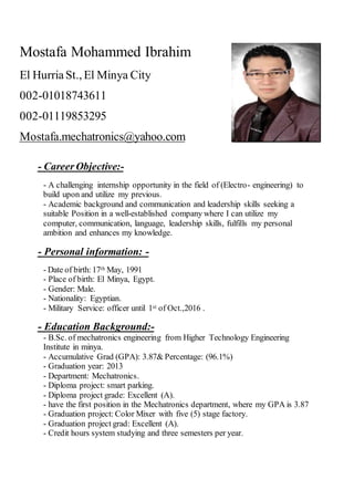 Mostafa Mohammed Ibrahim
El HurriaSt., El Minya City
01018743611-002
01119853295-002
Mostafa.mechatronics@yahoo.com
-Career Objective:-
- A challenging internship opportunity in the field of (Electro- engineering) to
build upon and utilize my previous.
- Academic background and communication and leadership skills seeking a
suitable Position in a well-established company where I can utilize my
computer, communication, language, leadership skills, fulfills my personal
ambition and enhances my knowledge.
-Personal information:-
, 1991MaythDate of birth:17-
- Place of birth: El Minya, Egypt.
- Gender: Male.
- Nationality: Egyptian.
.of Oct.,2016stService: officer until 1Military-
-Education Background:-
- B.Sc. of mechatronics engineering from Higher Technology Engineering
Institute in minya.
- Accumulative Grad (GPA): 3.87& Percentage: (96.1%)
- Graduation year: 2013
- Department: Mechatronics.
- Diploma project: smart parking.
- Diploma project grade: Excellent (A).
- have the first position in the Mechatronics department, where my GPA is 3.87
- Graduation project: Color Mixer with five (5) stage factory.
- Graduation project grad: Excellent (A).
- Credit hours system studying and three semesters per year.
 