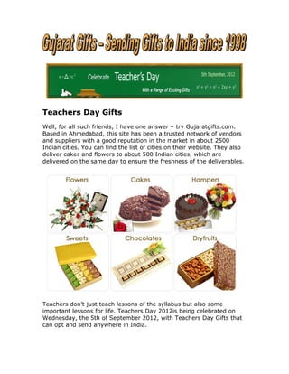 Teachers Day Gifts
Well, for all such friends, I have one answer – try Gujaratgifts.com.
Based in Ahmedabad, this site has been a trusted network of vendors
and suppliers with a good reputation in the market in about 2500
Indian cities. You can find the list of cities on their website. They also
deliver cakes and flowers to about 500 Indian cities, which are
delivered on the same day to ensure the freshness of the deliverables.




Teachers don’t just teach lessons of the syllabus but also some
important lessons for life. Teachers Day 2012is being celebrated on
Wednesday, the 5th of September 2012, with Teachers Day Gifts that
can opt and send anywhere in India.
 