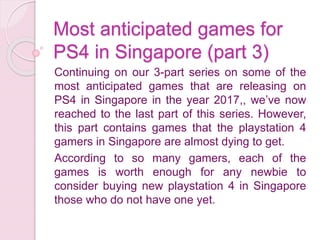 Most anticipated games for
PS4 in Singapore (part 3)
Continuing on our 3-part series on some of the
most anticipated games that are releasing on
PS4 in Singapore in the year 2017,, we’ve now
reached to the last part of this series. However,
this part contains games that the playstation 4
gamers in Singapore are almost dying to get.
According to so many gamers, each of the
games is worth enough for any newbie to
consider buying new playstation 4 in Singapore
those who do not have one yet.
 