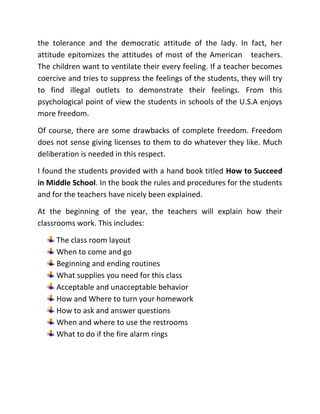 A typical American lesson PlanMD. MOSTAQ AHAMED86/2 Nijhum Residential Area,Zigatala, Dhanmondi, Dhaka-1209BangladeshCellular: +88 017 11 733679E-Mail: mosvision _2007@yahoo.comCAREER OBJECTIVEAchieving utmost competence in the field of educational development, Teacher training and research through enthusiasm, hard work, ethics, sincerity and brilliance, serving for the welfare of the society, education and economy through the assigned responsibility SCHOLASTIC RECORDPROFESSIONAL DEGREESPOST GRADUATION: Master of Education   Institute of Education Research  University of Dhaka GRADUATION: Bachelor of Education, National University                                               Bangladesh TEA FELLOW: George Mason University, Virginia, U.S.AGENERAL ACADEMIC DEGREESPOST GRADUATION: Master of Arts in English   Daffodil International University GRADUATION: Bachelor of Arts (B.A)   National University, Bangladesh PROFESSIONAL RECORDFrom 1st January, 2000 to 1st March 2002INSTITUTE NAME:  ANGELICA INTERNATIONAL SCHOOL   D/83/1 Bazar Road, Savar, Dhaka-1340      Designation   Assistant Teacher in English  From 2nd April 2002to till PresentINSTITUTE NAME:  BEERSHRESTHA MUNSI ABDUR ROUF RIFELS COLLEGE                                                 BDR Head Quarters, Peelkhana, Dhaka-1205                                                 Senior Teacher in EnglishMY PROFESSIONAL GOALSThe education and training of children is among the most meritorious acts of mankind, for education is the indispensable foundation of all human excellence and allow man to work his way to the heights of abiding glory. Judged by this, teachers are like the vanguards of the perfection of humankind. They are to carry forward the various branches of knowledge and true understanding and to promote the gifts and graces of civilized life. As teachers are the transmitters of morality, the builders of characters and the custodians of culture, they must possess superb qualities to perform those roles. They must attain quality leadership to empower the students so that the students can find solutions to their problems, develop analytical skill, team work, channelize their reactive potentials and develop a win-win attitude in order to meet the demand of the new millennium. But the quality teachers are not matter of chance. It is indeed, a matter of constant and conscious effort to groom them. The teachers with commitment, positive outlook,   leadership abilities and desire to excel have to be trained because of the sublime nature of their profession. That means the teachers do not need mare academic excellence, they also need intensive professional and intellectual training-the training of both Head and Heart to from patterns of behavior and a distinctive mode of life. In those far of days teaching was not organized. It was more or less affair of the individual. But teaching has now undergone a revolutionary change and it is a highly specialized job now. The skill of ideal teachers is based not only on their scholarship but also on the right methods of imparting knowledge to the students. Teaching nowadays is both a science to be acquired and an art to be practiced. From this point of view my professional goals are to equip myself with the modern teaching techniques and methodologies and apply my acquired knowledge and skill to my teaching learning activities with a view to getting the desired feedback from the learners. As modern society has endless varieties of tasks to perform, my mission is to stir up the spirit of wonder and curiosity in my young learners to make them accomplish those tasks. My profession confers an exalted right on me to shape the attitudes, habits, personality of that children and make them total quality people, quality citizens and total human beings. My profession also allows me to help the young learners to achieve adult standards of technical performance and the capacity to take part in the social life of the group family, the community and the country in which they belong. My profession confers a noble duty on me and this is to help my motherland to bring out well balanced citizens to meet the needs of the country. As a teacher it is my moral obligation to nurture the intellect of the students so as to create a certain habit of mind, a skill and temper that can be set to work on facts and ideas with equal readiness. Being a teacher I have got the best the platform to set some finest examples of dedication and inspire the students to dedicate their lives to matters of great human importance and to undertake studies that will benefit mankind and world. I know that felicitous words can be used easily to define my goals. But realistically, to be a good teacher and to produce good students are very difficult. I shall have to go through the trials and tribulations of life to attain my goals. But I am optimistic because I believe the greatest feeling of life is to know who I am, doing what I love and living the life I enjoy.It was a journey of my soul, a feeling of a change, and a thrilling of renewed insight and wisdom. My introductory sentence may seem to be hyperbole in many of my personal matters but very much accurate to the feeling of my visiting to the U.S schools. Unless I visited U.S schools my perception about U.S school would be incomplete or fragmented. After visiting the school I awfully discovered myself in a new state with new dimensions and outlook. I feel no hesitation to say that formerly I was obsessed with a so-called vanity of my poor knowledge which was encircled with some obsolete ideas. Yes, only my six weeks staying in America and participating in different programs  has kindled my imagination and I can think how far Bangladesh, my mother land will have to go to be paralleled with America. The matter is that in no way, we can deny the fact.I visited Poe Middle School, Annandale and Rockville High School, Mary land. The mind blowing teaching-learning environment, inviting atmosphere, and exciting teaching materials –all things together   present an ideal and unique situation for learning. Now I can discern the fact that the ceaseless effort of the Americans to bring about a meaningful and effective change in the field of education has geared up the progress of America.The wonderful multi-cultural environment of America’s schools has given me the impression of the biggest melting pot of the earth where all nationalities of the world become a single entity forgetting all the differences. I found some students newly immigrated to the U.S.A. imbibing American culture and trend very swiftly. They are, in fact, the teaching strategies that help them to be one of the mainstreams.Most of the teachers seem to be occupied with continuous research about how the teaching-learning methods can be improved to ensure the utmost service and benefit to the students. It is clear that to be a   teacher in America is not merely a matter of sweet will. I found all the teachers I met, skilled, knowledgeable and sweet tempered. They all   have teaching licenses and the licenses can be achieved by crossing through a series of exam bars and finally being got approved by the State Department of Education, U.S.A.The most striking feature U.S education is the integration of technology with education. It seems to me, no books –no papers but to impart and receive education through technology. Yes, the students are rightly being treated as they are being made prepared to face complicacies of this century. I do consider myself a fortunate fellow as I got chance to attend the teachers’ meeting and to listen to their discussion. I found the   teachers of different subjects coming one by one in the meeting and explaining their activities to the board consisted of veteran teachers. In fact, I found every teacher answerable to the authority for their activities. And the wonderful thing was that every teacher was trying to present some individual innovations/strategies he/she was currently applying to make the classes more effective. Their transparencies and creativities contribute to have the desired feedback from the students.I asked my mentor, Mrs. Andrea Belly,” How are the students treated when they become unruly?” The sweet tempered lady answered with sweet smile, “Correction with patience.”  I was really impressed with the tolerance and the democratic attitude of the lady. In fact, her attitude epitomizes the attitudes of most of the American   teachers. The children want to ventilate their every feeling. If a teacher becomes coercive and tries to suppress the feelings of the students, they will try to find illegal outlets to demonstrate their feelings. From this psychological point of view the students in schools of the U.S.A enjoys more freedom.Of course, there are some drawbacks of complete freedom. Freedom does not sense giving licenses to them to do whatever they like. Much deliberation is needed in this respect. I found the students provided with a hand book titled How to Succeed in Middle School. In the book the rules and procedures for the students and for the teachers have nicely been explained. At the beginning of the year, the teachers will explain how their classrooms work. This includes:The class room layout