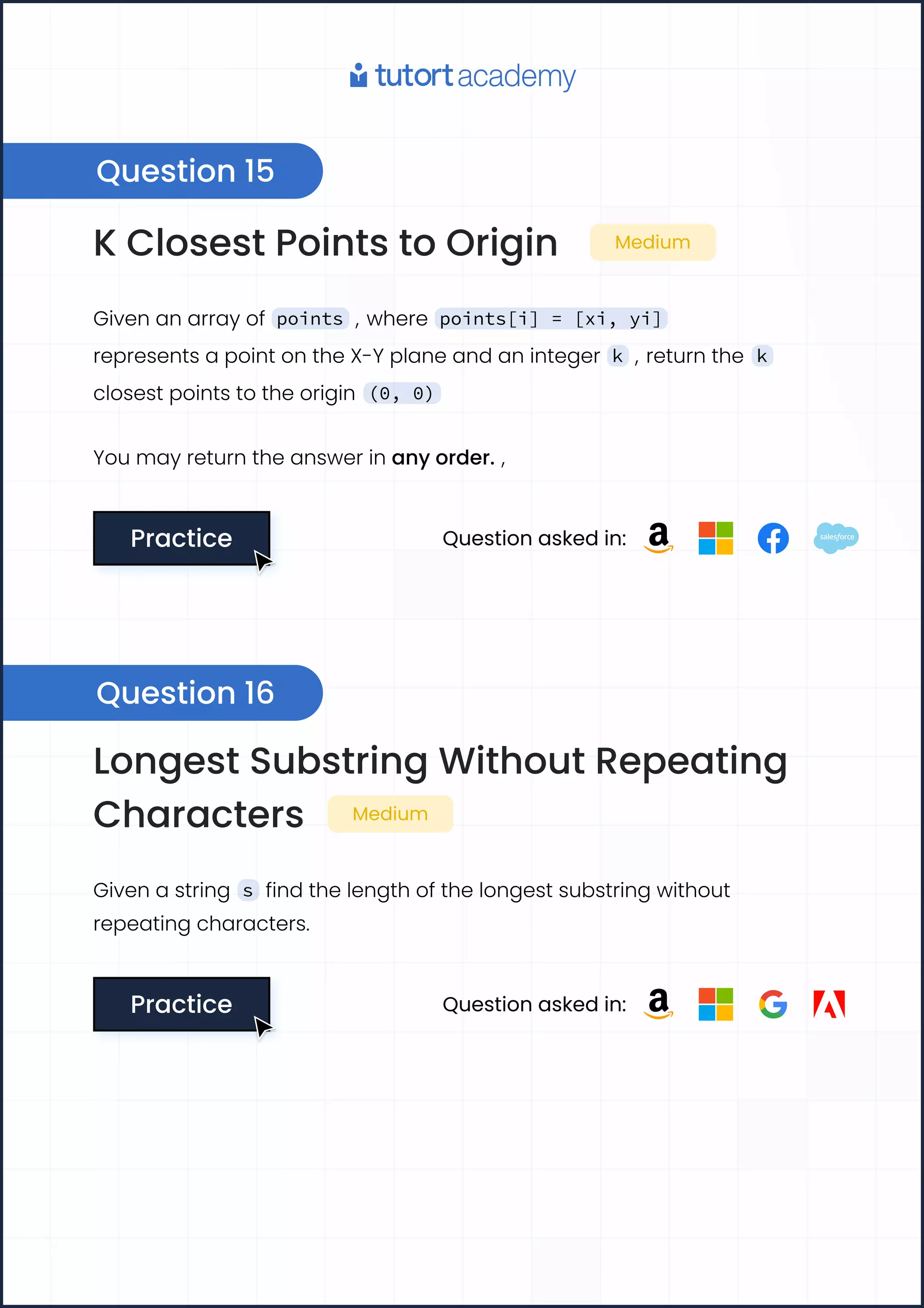 K Closest Points to Origin Medium
Given an array of points , where points[i] = [xi, yi]
represents a point on the X-Y plane and an integer k , return the k
closest points to the origin (0, 0)
You may return the answer in any order. ,
Practice
Practice Question asked in:
Longest Substring Without Repeating
Characters Medium
Given a string s find the length of the longest substring without
repeating characters.
Practice
Practice Question asked in:
Question 15
Question 16
 