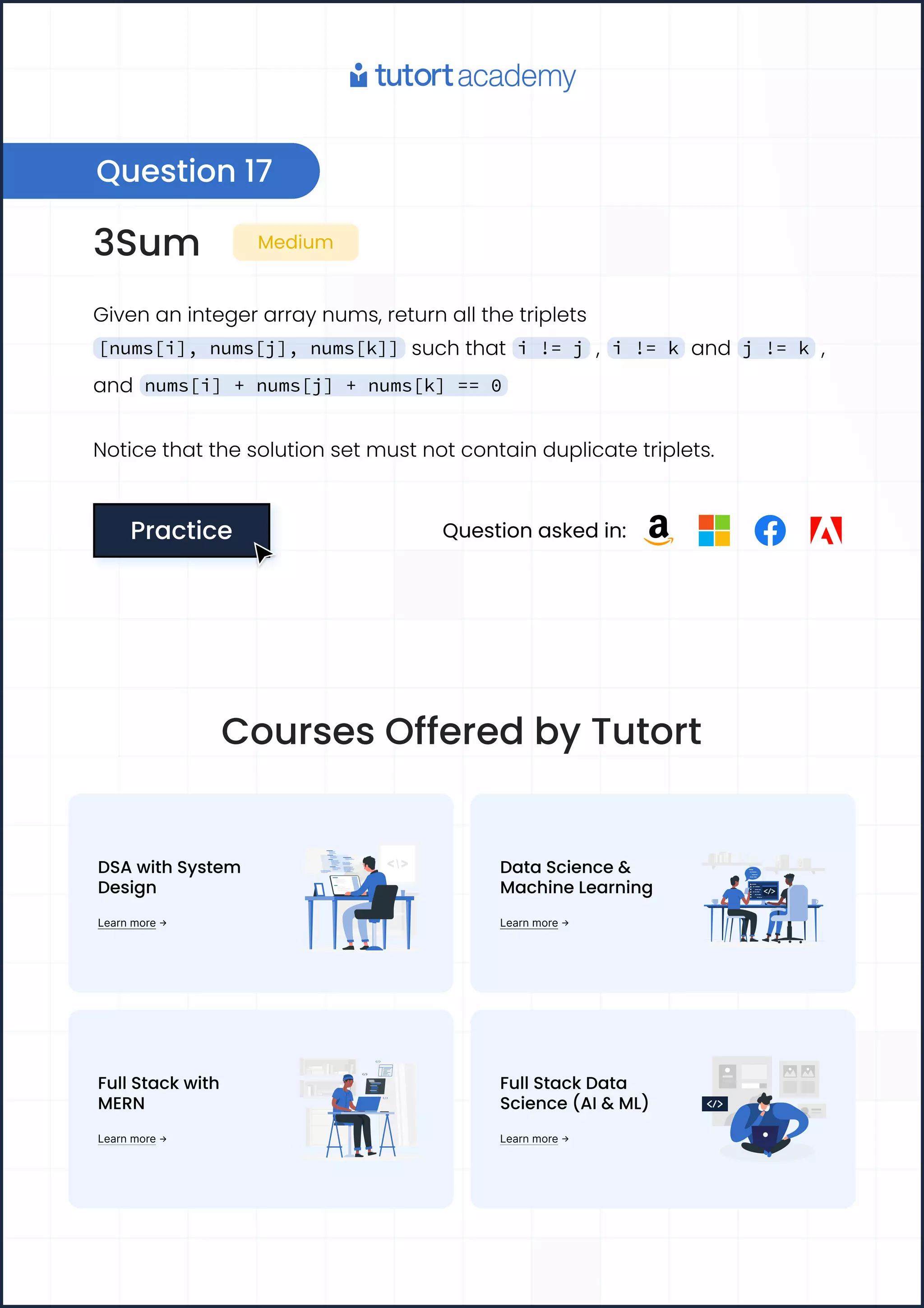 3Sum Medium
Givenanintegerarraynums,returnallthetriplets
[nums[i], nums[j], nums[k]] suchthat i != j , i != k and j != k ,
and nums[i] + nums[j] + nums[k] == 0
Noticethatthesolutionsetmustnotcontainduplicatetriplets.
Practice
Practice Questionaskedin:
Question17
CoursesOfferedbyTutort
DSAwithSystem 

Design
Learnmore
DataScience& 

MachineLearning
Learnmore
FullStackwith 

MERN
Learnmore
FullStackData
Science(AI&ML)
Learnmore
 