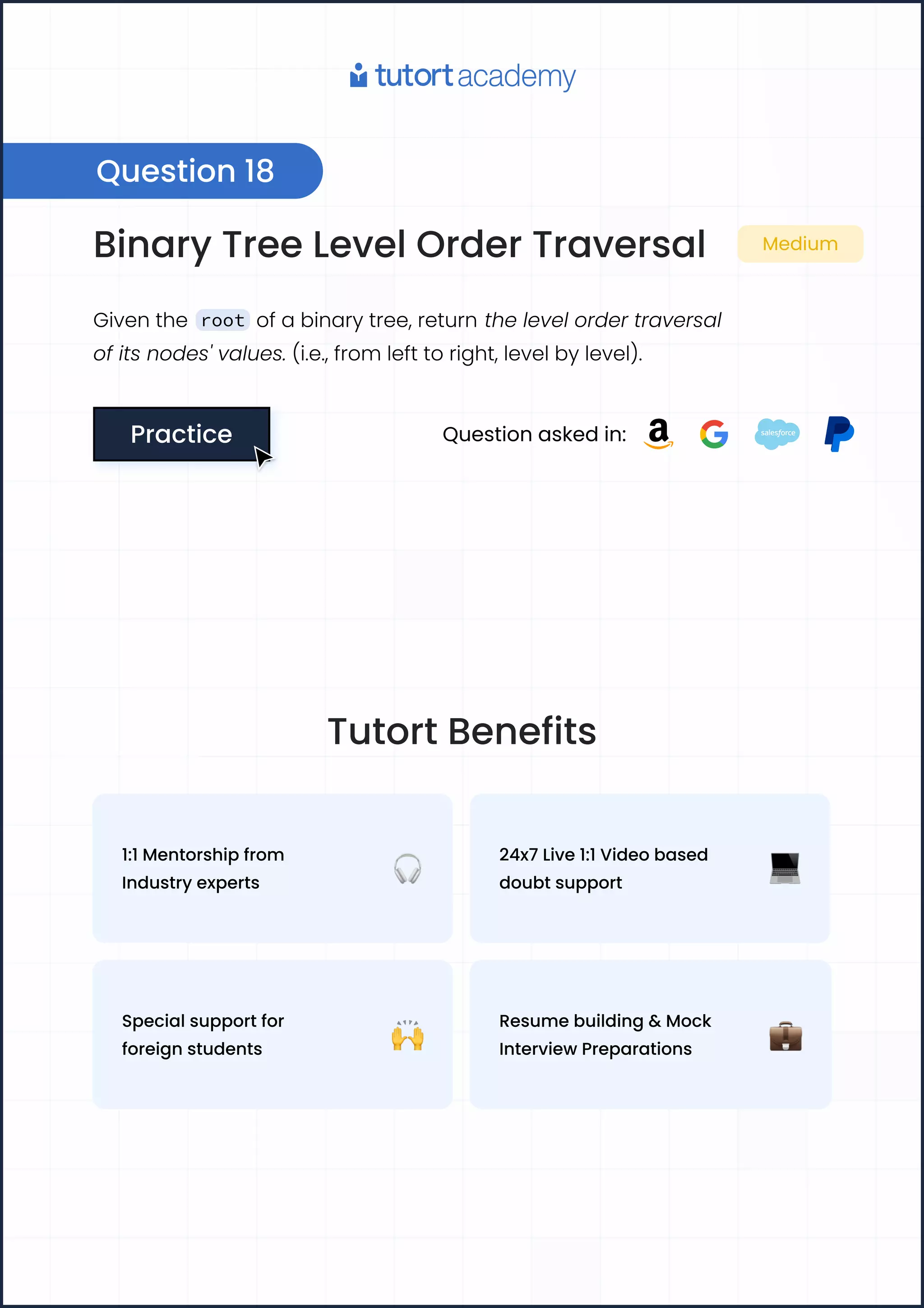 Binary Tree Level Order Traversal Medium
Given the root of a binary tree, return the level order traversal
of its nodes' values. (i.e., from left to right, level by level).
Practice
Practice Question asked in:
Question 18
Tutort Benefits
1:1 Mentorship from
Industry experts
24x7 Live 1:1 Video based
doubt support
Special support for
foreign students
Resume building & Mock
Interview Preparations
 