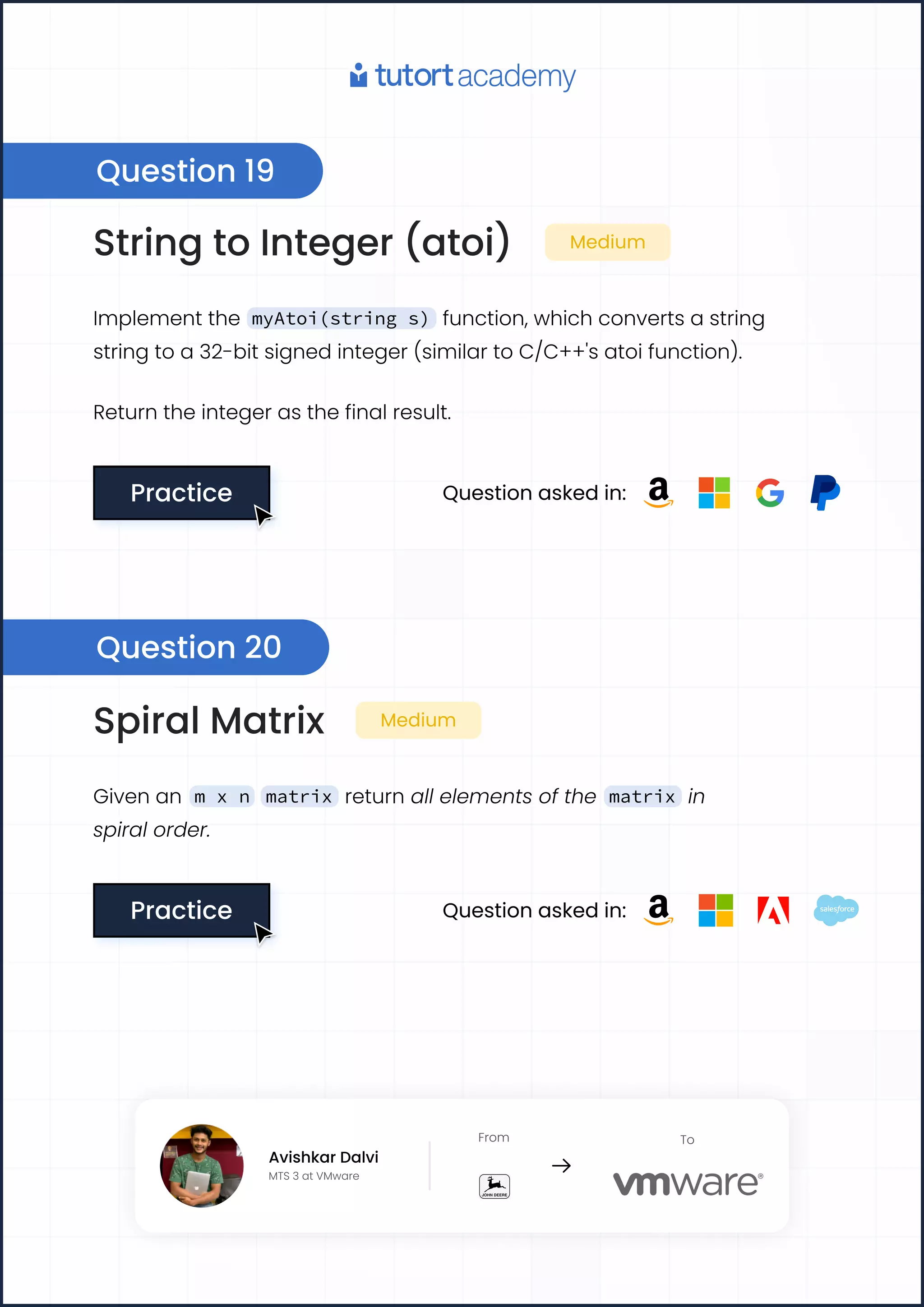 String to Integer (atoi) Medium
Implement the myAtoi(string s) function, which converts a string
string to a 32-bit signed integer (similar to C/C++'s atoi function).
Return the integer as the final result.
Practice
Practice Question asked in:
Spiral Matrix Medium
Given an m x n matrix return all elements of the matrix in
spiral order.
Practice
Practice Question asked in:
Question 19
Question 20
Avishkar Dalvi
MTS 3 at VMware
From To
Avishkar Dalvi
MTS 3 at VMware
From To
 
