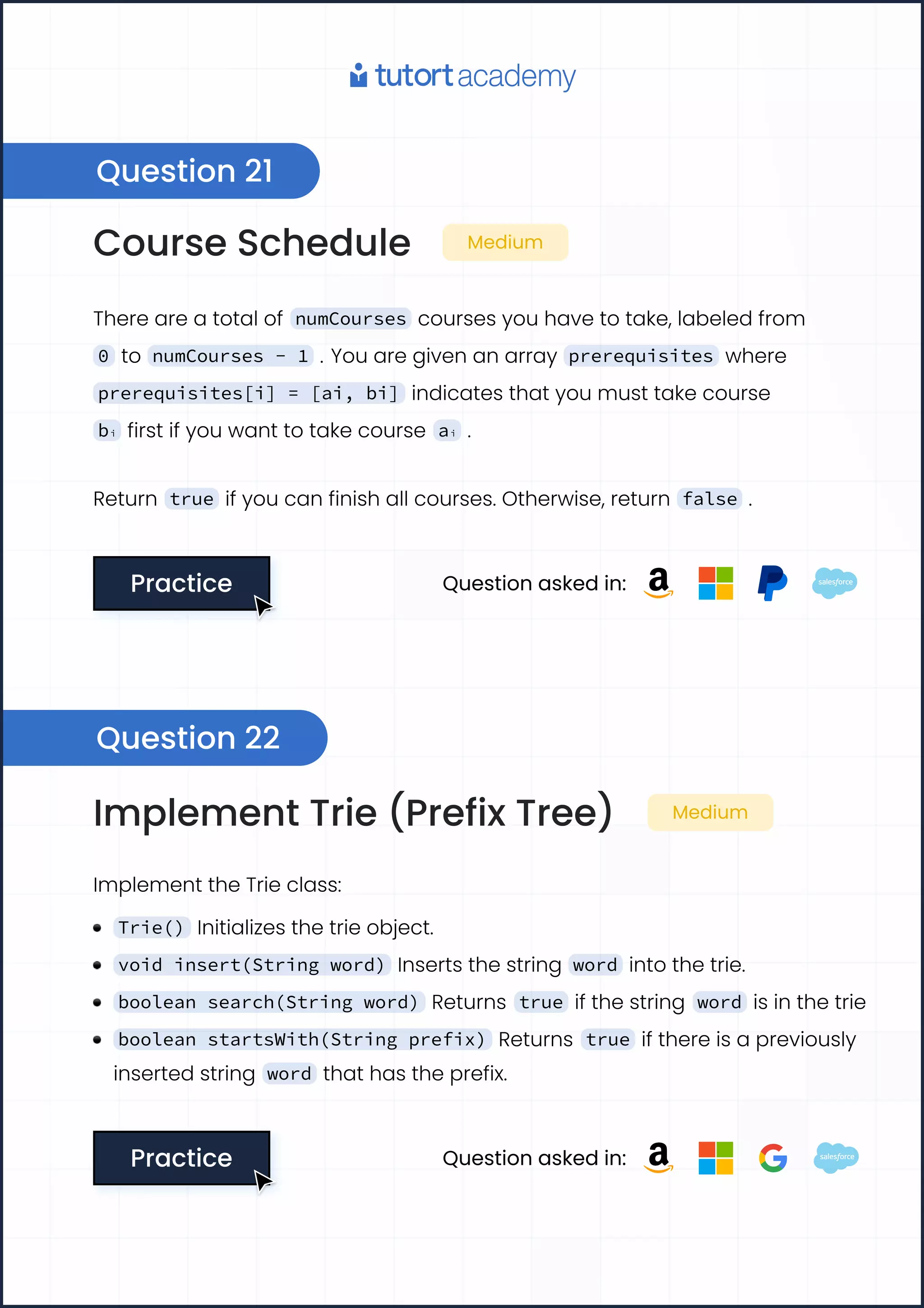 Course Schedule Medium
There are a total of numCourses courses you have to take, labeled from
0 to numCourses - 1 . You are given an array prerequisites where
prerequisites[i] = [ai, bi] indicates that you must take course
bi first if you want to take course ai .
Return true if you can finish all courses. Otherwise, return false .
Practice
Practice Question asked in:
Question 21
Question 22
Implement Trie (Prefix Tree) Medium
Implement the Trie class:
Trie() Initializes the trie object.
void insert(String word) Inserts the string word into the trie.
boolean search(String word) Returns true if the string word is in the trie
boolean startsWith(String prefix) Returns true if there is a previously
inserted string word that has the prefix.
Practice
Practice Question asked in:
 