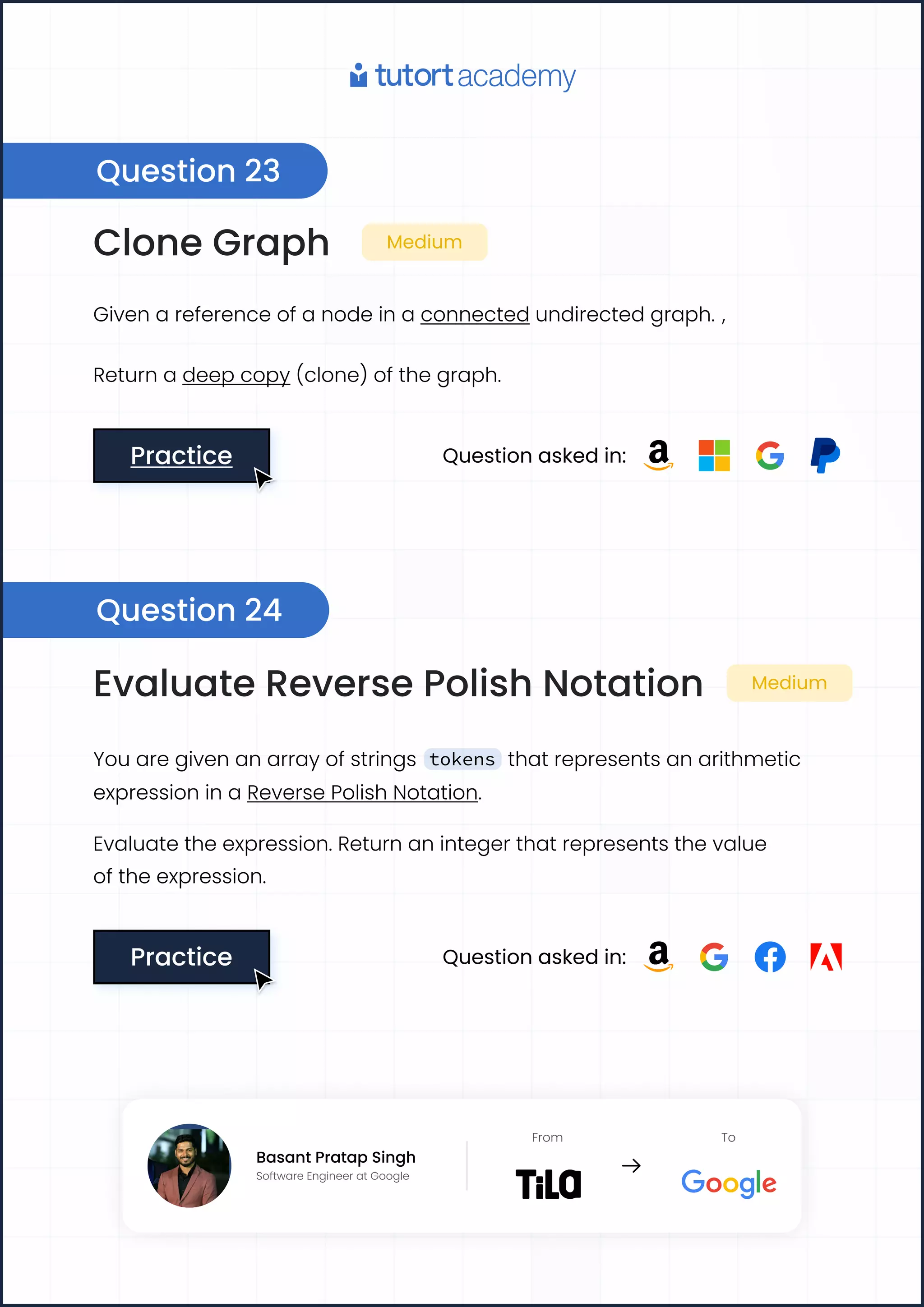 Clone Graph Medium
Given a reference of a node in a connected undirected graph. ,
Return a deep copy (clone) of the graph.
Practice
Practice Question asked in:
Evaluate Reverse Polish Notation Medium
You are given an array of strings tokens that represents an arithmetic
expression in a Reverse Polish Notation.
Evaluate the expression. Return an integer that represents the value

of the expression.
Practice
Practice Question asked in:
Question 23
Question 24
Basant Pratap Singh
Software Engineer at Google
From To
Basant Pratap Singh
Software Engineer at Google
From To
 