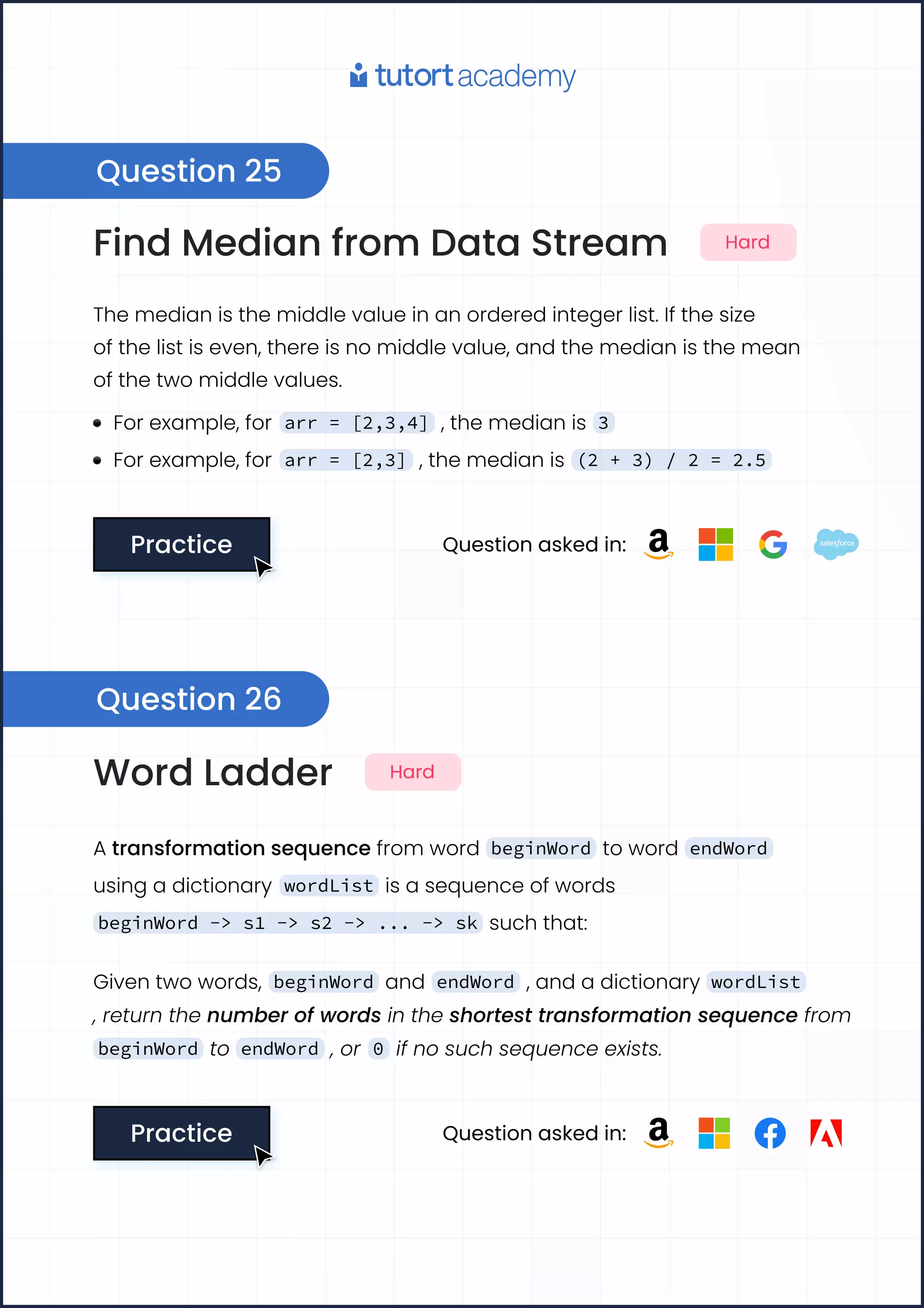 Find Median from Data Stream Hard
The median is the middle value in an ordered integer list. If the size

of the list is even, there is no middle value, and the median is the mean

of the two middle values.
For example, for arr = [2,3,4] , the median is 3
For example, for arr = [2,3] , the median is (2 + 3) / 2 = 2.5
Practice
Practice Question asked in:
Word Ladder Hard
A transformation sequence from word beginWord to word endWord
using a dictionary wordList is a sequence of words
beginWord -> s1 -> s2 -> ... -> sk such that:
Given two words, beginWord and endWord , and a dictionary wordList
, return the number of words in the shortest transformation sequence from
beginWord to endWord , or 0 if no such sequence exists.
Practice
Practice Question asked in:
Question 25
Question 26
 
