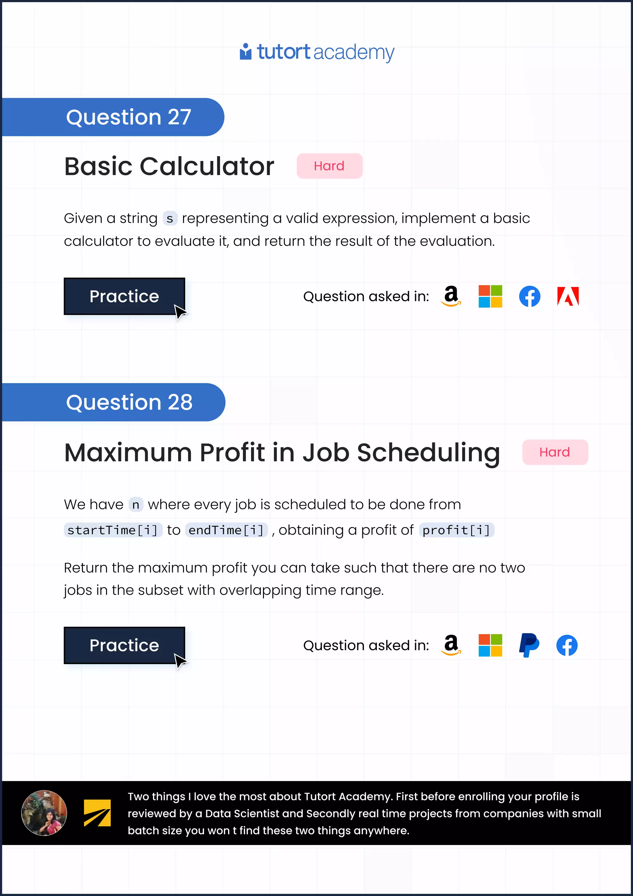 Basic Calculator Hard
Given a string s representing a valid expression, implement a basic
calculator to evaluate it, and return the result of the evaluation.
Practice
Practice Question asked in:
Maximum Profit in Job Scheduling Hard
We have n where every job is scheduled to be done from
startTime[i] to endTime[i] , obtaining a profit of profit[i]
Return the maximum profit you can take such that there are no two

jobs in the subset with overlapping time range.
Practice
Practice Question asked in:
Question 27
Question 28
Two things I love the most about Tutort Academy. First before enrolling your profile is
reviewed by a Data Scientist and Secondly real time projects from companies with small
batch size you won t find these two things anywhere.
 
