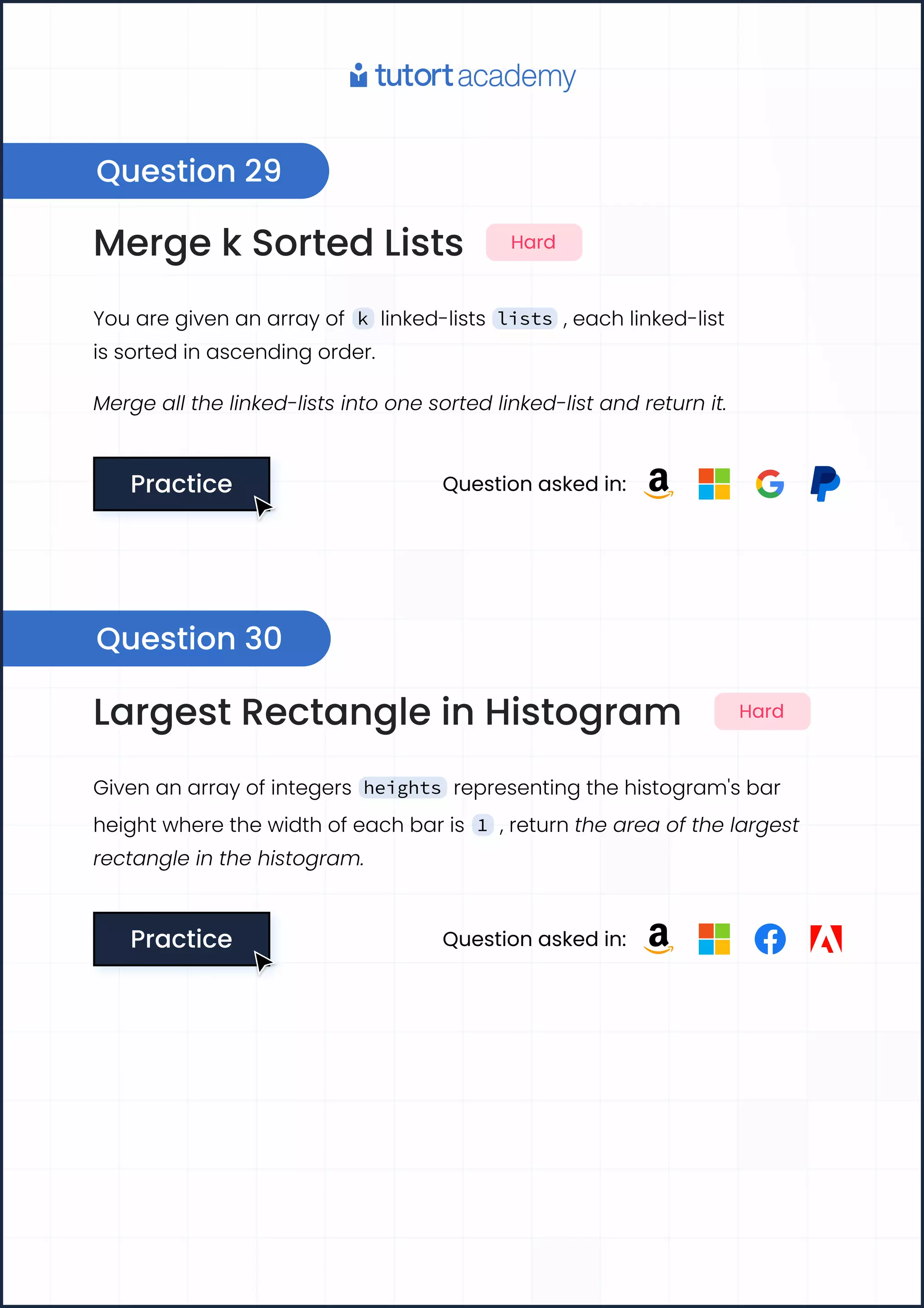 Merge k Sorted Lists Hard
You are given an array of k linked-lists lists , each linked-list
is sorted in ascending order.
Merge all the linked-lists into one sorted linked-list and return it.
Practice
Practice Question asked in:
Largest Rectangle in Histogram Hard
Given an array of integers heights representing the histogram's bar
height where the width of each bar is 1 , return the area of the largest
rectangle in the histogram.
Practice
Practice Question asked in:
Question 29
Question 30
 