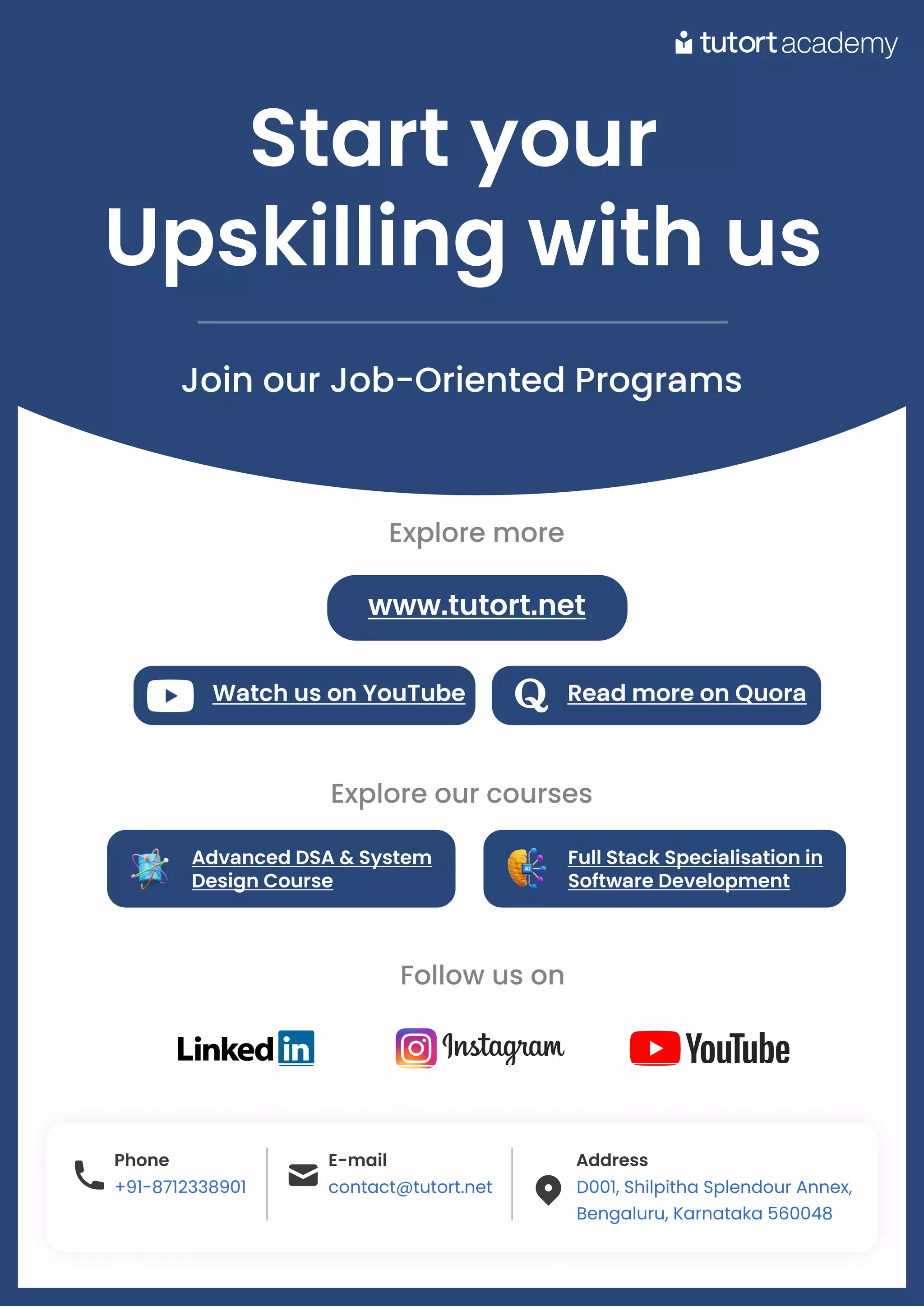 Startyour 

Upskillingwithus
Join our Job-Oriented Programs
Phone
+91-8712338901
E-mail
contact@tutort.net
Address
D001, Shilpitha Splendour Annex,

Bengaluru, Karnataka 560048
Phone
+91-8712338901
E-mail
contact@tutort.net
Address
D001, Shilpitha Splendour Annex,

Bengaluru, Karnataka 560048
. .
. .
. .
Follow us on
WatchusonYouTube ReadmoreonQuora
Explore more
www.tutort.net
AdvancedDSA&System
DesignCourse
FullStackSpecialisationin
SoftwareDevelopment
Explore our courses
 