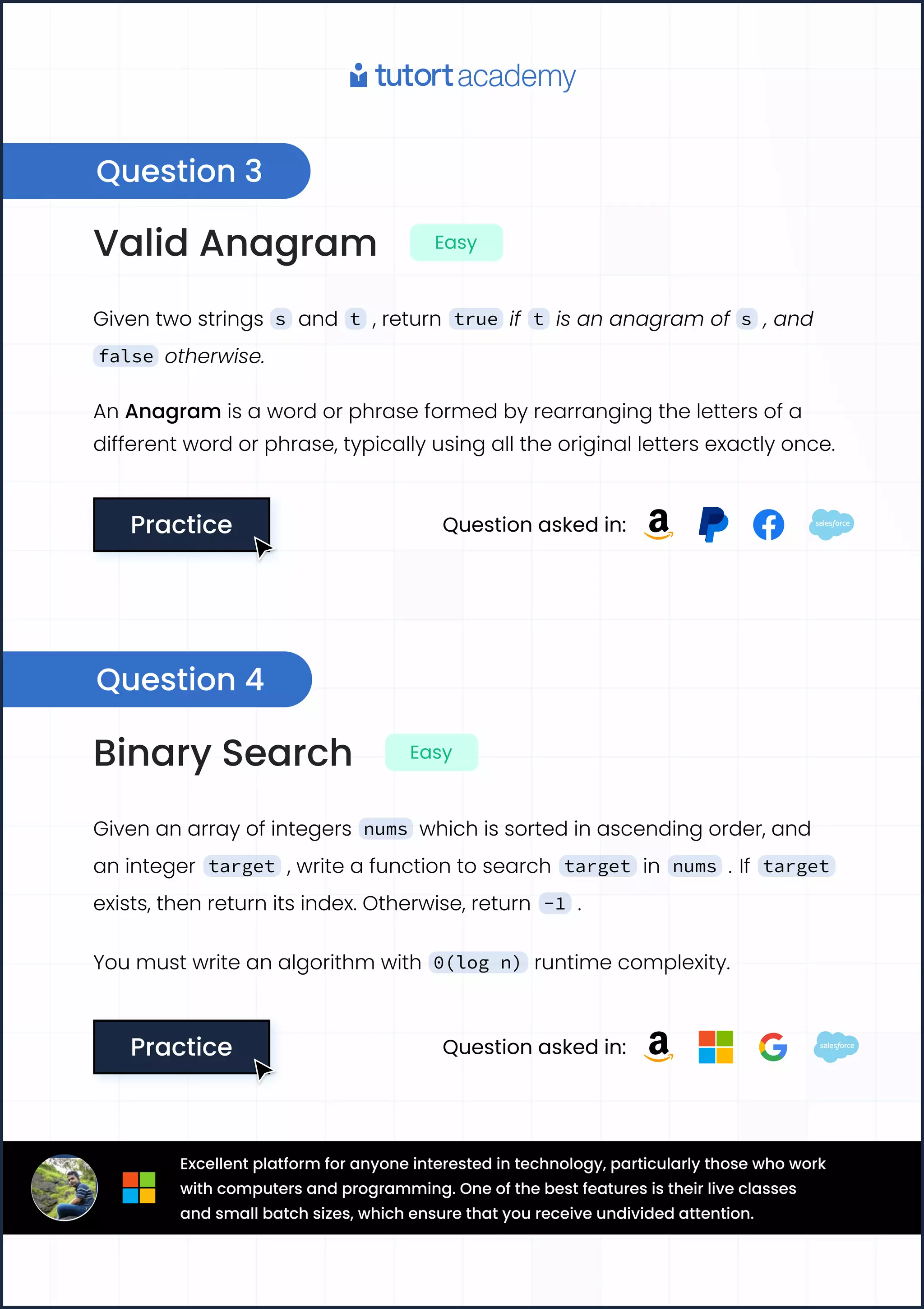 ValidAnagram Easy
Giventwostrings s and t ,return true if t isananagramof s ,and
false otherwise.
AnAnagramisawordorphraseformedbyrearrangingthelettersofa

differentwordorphrase,typicallyusingalltheoriginallettersexactlyonce.
Practice
Practice Questionaskedin:
BinarySearch Easy
Givenanarrayofintegers nums whichissortedinascendingorder,and
aninteger target ,writeafunctiontosearch target in nums . If target
exists,thenreturnitsindex.Otherwise,return -1 .
Youmustwriteanalgorithmwith 0(log n) runtimecomplexity.
Practice
Practice Questionaskedin:
Question3
Question4
Excellentplatformforanyoneinterestedintechnology,particularlythosewhowork
withcomputersandprogramming.Oneofthebestfeaturesistheirliveclasses
andsmallbatchsizes,whichensurethatyoureceiveundividedattention.
 
