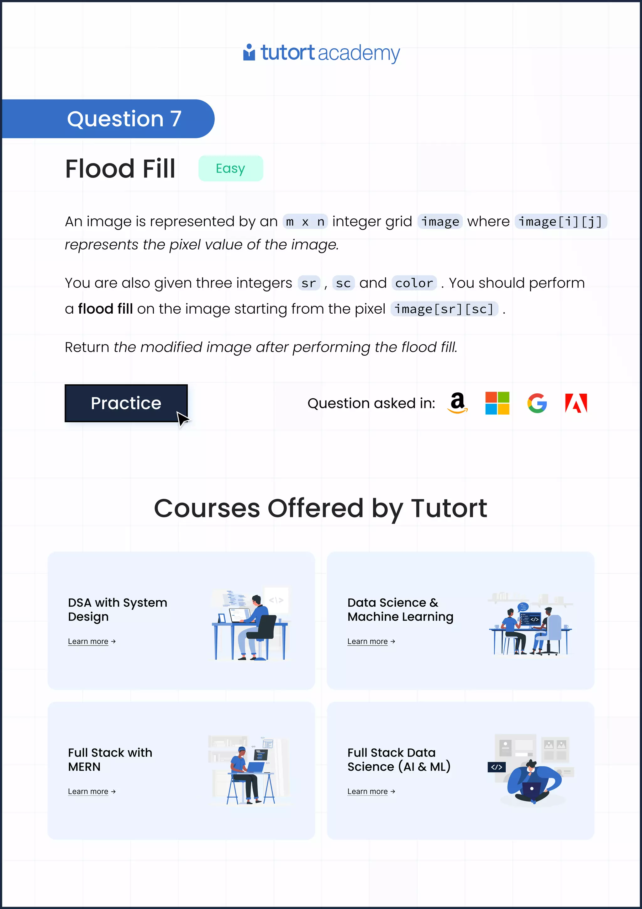 Flood Fill Easy
An image is represented by an m x n integer grid image where image[i][j]
represents the pixel value of the image.
You are also given three integers sr , sc and color . You should perform
a flood fill on the image starting from the pixel image[sr][sc] .
Return the modified image after performing the flood fill.
Practice
Practice Question asked in:
Question 7
Courses Offered by Tutort
DSA with System 

Design
Learn more
Data Science & 

Machine Learning
Learn more
Full Stack with 

MERN
Learn more
Full Stack Data
Science (AI& ML)
Learn more
 