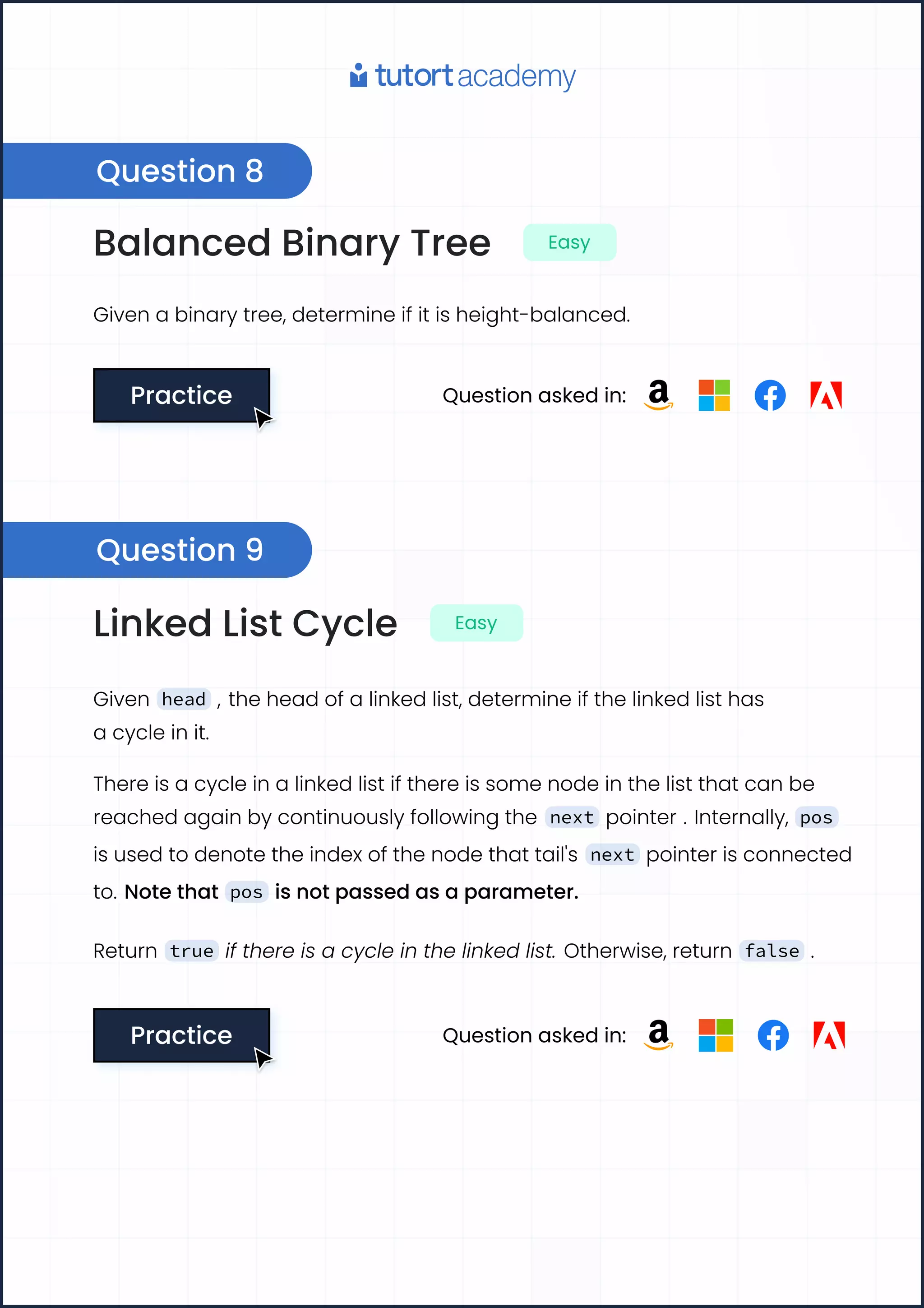 Balanced Binary Tree Easy
Given a binary tree, determine if it is height-balanced.
Practice
Practice Question asked in:
Linked List Cycle Easy
Given head , the head of a linked list, determine if the linked list has
a cycle in it.
There is a cycle in a linked list if there is some node in the list that can be
reached again by continuously following the next pointer . Internally, pos
is used to denote the index of the node that tail's next pointer is connected
to. Note that pos is not passed as a parameter.
Return true if there is a cycle in the linked list. Otherwise, return false .
Practice
Practice Question asked in:
Question 8
Question 9
 