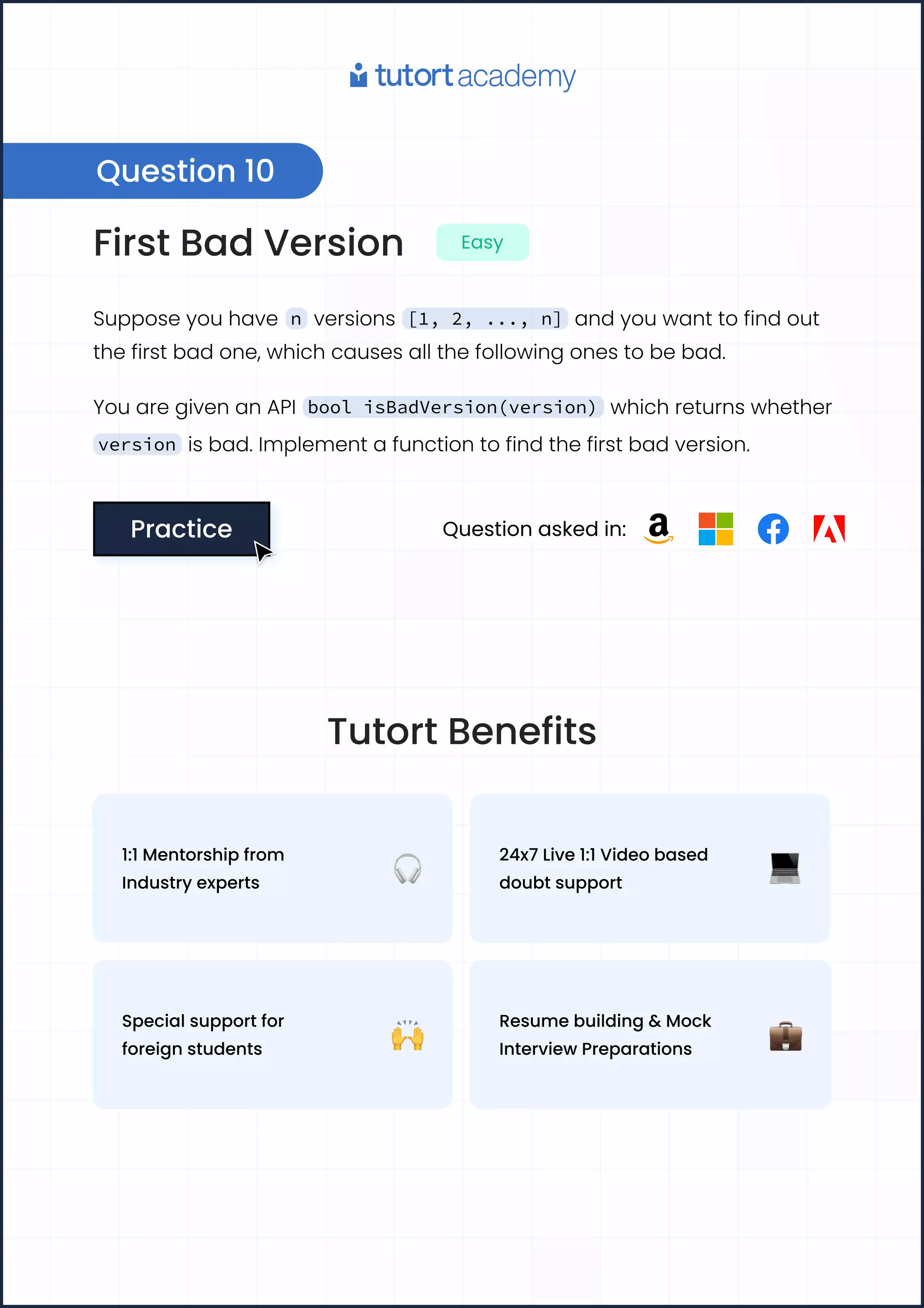First Bad Version Easy
Suppose you have n versions [1, 2, ..., n] and you want to find out
the first bad one, which causes all the following ones to be bad.
You are given an API bool isBadVersion(version) which returns whether
version is bad. Implement a function to find the first bad version.
Practice
Practice Question asked in:
Question 10
Tutort Benefits
1:1 Mentorship from
Industry experts
24x7 Live 1:1 Video based
doubt support
Special support for
foreign students
Resume building & Mock
Interview Preparations
 