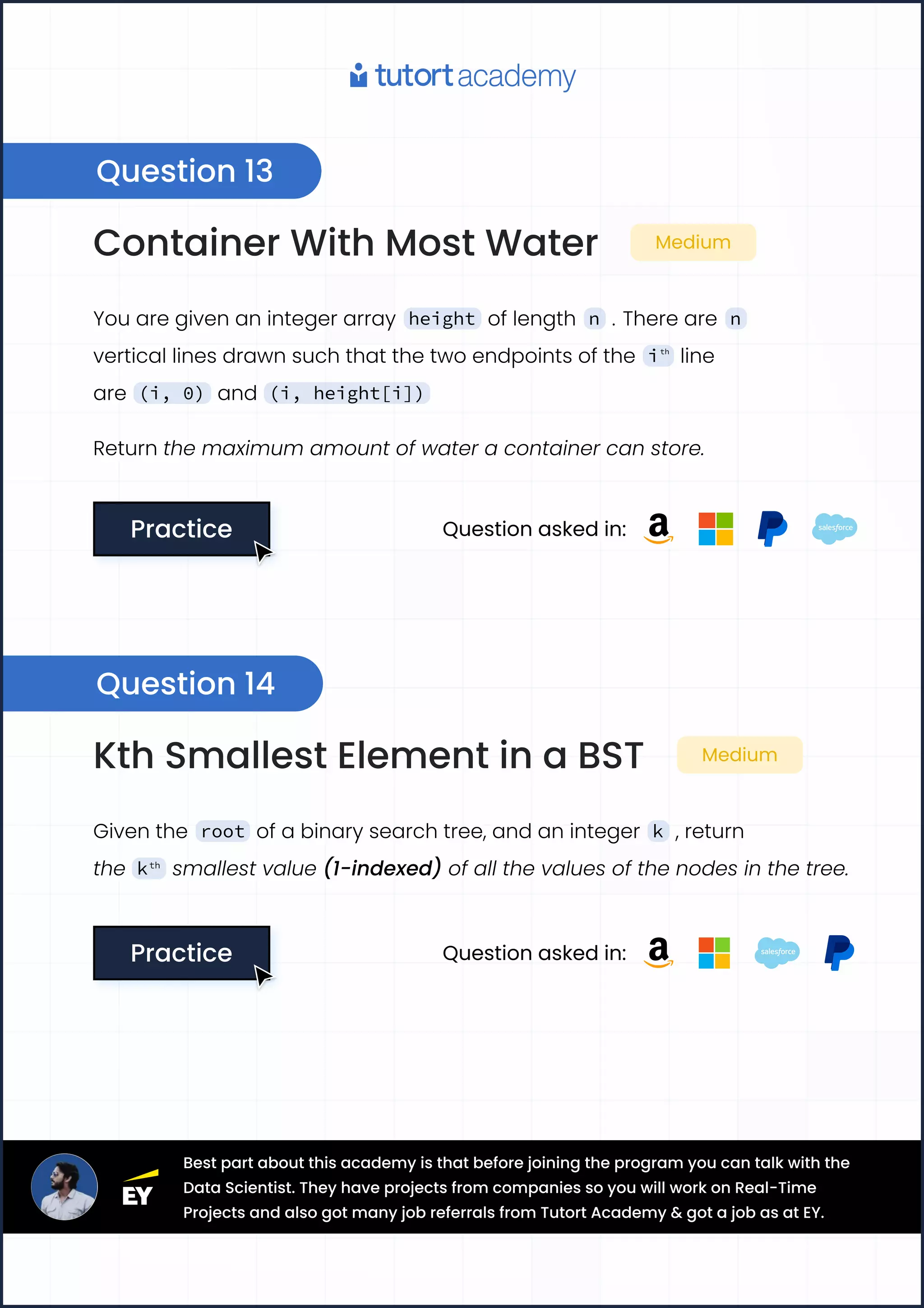 Question 13
Question 14
Container With Most Water Medium
You are given an integer array height of length n . There are n
vertical lines drawn such that the two endpoints of the ith
line
are (i, 0) and (i, height[i])
Return the maximum amount of water a container can store.
Practice
Practice Question asked in:
Kth Smallest Element in a BST Medium
Given the root of a binary search tree, and an integer k , return
the kth
smallest value (1-indexed) of all the values of the nodes in the tree.
Practice
Practice Question asked in:
Best part about this academy is that before joining the program you can talk with the
Data Scientist. They have projects from companies so you will work on Real-Time
Projects and also got many job referrals from Tutort Academy & got a job as at EY.
 