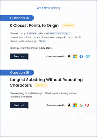 K Closest Points to Origin Medium
Given an array of points , where points[i] = [xi, yi]
represents a point on the X-Y plane and an integer k , return the k
closest points to the origin (0, 0)
You may return the answer in any order. ,
Practice
Practice Question asked in:
Longest Substring Without Repeating
Characters Medium
Given a string s find the length of the longest substring without
repeating characters.
Practice
Practice Question asked in:
Question 15
Question 16
 
