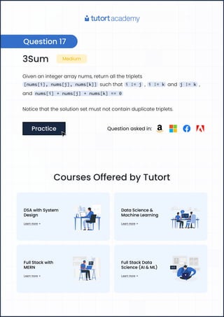 3Sum Medium
Givenanintegerarraynums,returnallthetriplets
[nums[i], nums[j], nums[k]] suchthat i != j , i != k and j != k ,
and nums[i] + nums[j] + nums[k] == 0
Noticethatthesolutionsetmustnotcontainduplicatetriplets.
Practice
Practice Questionaskedin:
Question17
CoursesOfferedbyTutort
DSAwithSystem 

Design
Learnmore
DataScience& 

MachineLearning
Learnmore
FullStackwith 

MERN
Learnmore
FullStackData
Science(AI&ML)
Learnmore
 