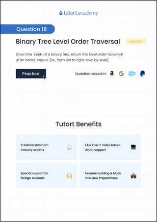 Binary Tree Level Order Traversal Medium
Given the root of a binary tree, return the level order traversal
of its nodes' values. (i.e., from left to right, level by level).
Practice
Practice Question asked in:
Question 18
Tutort Benefits
1:1 Mentorship from
Industry experts
24x7 Live 1:1 Video based
doubt support
Special support for
foreign students
Resume building & Mock
Interview Preparations
 