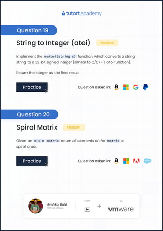 String to Integer (atoi) Medium
Implement the myAtoi(string s) function, which converts a string
string to a 32-bit signed integer (similar to C/C++'s atoi function).
Return the integer as the final result.
Practice
Practice Question asked in:
Spiral Matrix Medium
Given an m x n matrix return all elements of the matrix in
spiral order.
Practice
Practice Question asked in:
Question 19
Question 20
Avishkar Dalvi
MTS 3 at VMware
From To
Avishkar Dalvi
MTS 3 at VMware
From To
 