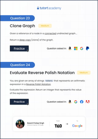 Clone Graph Medium
Given a reference of a node in a connected undirected graph. ,
Return a deep copy (clone) of the graph.
Practice
Practice Question asked in:
Evaluate Reverse Polish Notation Medium
You are given an array of strings tokens that represents an arithmetic
expression in a Reverse Polish Notation.
Evaluate the expression. Return an integer that represents the value

of the expression.
Practice
Practice Question asked in:
Question 23
Question 24
Basant Pratap Singh
Software Engineer at Google
From To
Basant Pratap Singh
Software Engineer at Google
From To
 