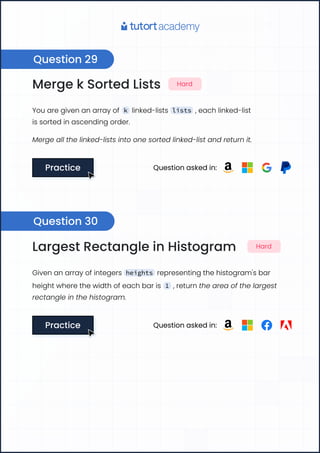 Merge k Sorted Lists Hard
You are given an array of k linked-lists lists , each linked-list
is sorted in ascending order.
Merge all the linked-lists into one sorted linked-list and return it.
Practice
Practice Question asked in:
Largest Rectangle in Histogram Hard
Given an array of integers heights representing the histogram's bar
height where the width of each bar is 1 , return the area of the largest
rectangle in the histogram.
Practice
Practice Question asked in:
Question 29
Question 30
 