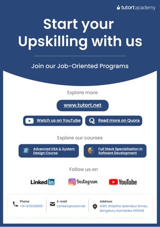 Startyour 

Upskillingwithus
Join our Job-Oriented Programs
Phone
+91-8712338901
E-mail
contact@tutort.net
Address
D001, Shilpitha Splendour Annex,

Bengaluru, Karnataka 560048
Phone
+91-8712338901
E-mail
contact@tutort.net
Address
D001, Shilpitha Splendour Annex,

Bengaluru, Karnataka 560048
. .
. .
. .
Follow us on
WatchusonYouTube ReadmoreonQuora
Explore more
www.tutort.net
AdvancedDSA&System
DesignCourse
FullStackSpecialisationin
SoftwareDevelopment
Explore our courses
 