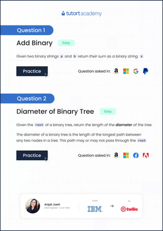 Add Binary Easy
Given two binary strings a and b return their sum as a binary string. s
Practice
Practice Question asked in:
Diameter of Binary Tree Easy
Given the root of a binary tree, return the length of the diameter of the tree.
The diameter of a binary tree is the length of the longest path between
any two nodes in a tree. This path may or may not pass through the root
Practice
Practice Question asked in:
Question 1
Question 2
Anjali Joshi
Data Engineer - L2 at Twilio
From To
Anjali Joshi
Data Engineer - L2 at Twilio
From To
 