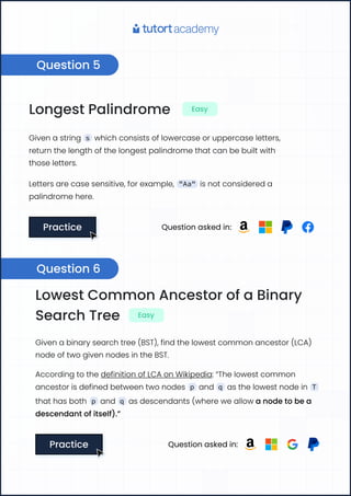 Question 5
Longest Palindrome Easy
Given a string s which consists of lowercase or uppercase letters,
return the length of the longest palindrome that can be built with 

those letters.
Letters are case sensitive, for example, "Aa" is not considered a
palindrome here.
Practice
Practice Question asked in:
Lowest Common Ancestor of a Binary
Search Tree Easy
Given a binary search tree (BST), find the lowest common ancestor (LCA) 

node of two given nodes in the BST.
According to the definition of LCA on Wikipedia: “The lowest common
ancestor is defined between two nodes p and q as the lowest node in T
that has both p and q as descendants (where we allow a node to be a
descendant of itself).”
Practice
Practice Question asked in:
Question 6
 