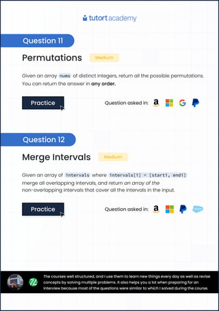 Permutations Medium
Given an array nums of distinct integers, return all the possible permutations.
You can return the answer in any order.
Practice
Practice Question asked in:
Merge Intervals Medium
Given an array of intervals where intervals[i] = [starti, endi]
merge all overlapping intervals, and return an array of the
non-overlapping intervals that cover all the intervals in the input.
Practice
Practice Question asked in:
Question 11
Question 12
The courses well structured, and I use them to learn new things every day as well as revise
concepts by solving multiple problems. It also helps you a lot when preparing for an
interview because most of the questions were similar to which I solved during the course.
 