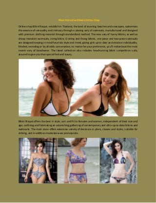 Most Attractive Bikinis Online Shop
Online shop Bikini Risqué, establish in Thailand, the land of stunning beaches and seascapes, epitomizes
the essence of sensuality and intimacy through a placing vary of swimsuits, manufactured and designed
with premium clothing material through standardized method. The new vary of horny bikinis, as well as
cheap monokini swimsuits, string bikini, G-string and thong bikinis, one-piece and two-piece swimsuits
are designed keeping in mind futuristic style and trend, giving girls up to date and creative individuality.
Modest, revealing or by all odds conservative, no matter be your preference, you'll realize beat the most
recent vary of beachwear. The latest collection also includes head-turning bikini competition suits,
assured to give you that special feel and luxury.
Bikini Risqué offers the best in style, sort and fit to females and women, independent of their size and
age; outlining and fabricating an astonishing gathering of contemporary and ultra-up-to-date bikinis and
swimsuits. The main store offers extensive variety of decisions in plans, classes and styles, suitable for
striking, and in addition moderate wear prerequisite.
 