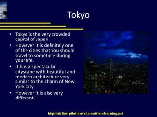 TokyoTokyo is the very crowded capital of Japan. However it is definitely one of the cities that you should travel to sometime during your life. It has a spectacular cityscape with beautiful and modern architecture very similar to the charm of New York City. However it is also very different. 