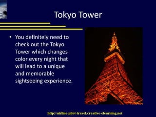Tokyo TowerYou definitely need to check out the Tokyo Tower which changes color every night that will lead to a unique and memorable sightseeing experience.
