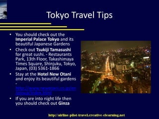 Tokyo Travel TipsYou should check out the Imperial Palace Tokyo and its beautiful Japanese GardensCheck out TsukijiTamasushi for great sushi. - Restaurants Park, 13th Floor, Takashimaya Times Square, Shinjuku, Tokyo, Japan, (03) 5361-1866Stay at the Hotel New Otani and enjoy its beautiful gardens - http://www.newotani.co.jp/en/group/index.htmlIf you are into night life then you should check out Ginza