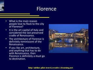 FlorenceWhat is the main reason people love to flock to the city of Florence? It is the art capital of Italy and considered the last preserved cradle of Renaissance. The architecture of Florence is definitely reminiscent of the Renaissance. If you like art, architecture, and anything that has to do with Renaissance, then Florence is definitely a must go to destination. 