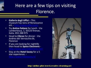 Here are a few tips on visiting Florence. Galleria degli Uffizi – This museum has tons of Renaissance art. - http://www.uffizi.com/Try AnticoFattore for lunch - Via Lambertesca, 1, 50123 firenze, Italia. 055 288 975Head to Cibreo for dinner - Via Andrea del Verrocchio 8r, FlorenceIf you are looking for nightlife then head to Space Electronic - http://www.spaceelectronic.net/Stay at the Hotel Savoy for a 5 star experience. - http://www.hotelsavoy.it/