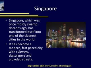 SingaporeSingapore, which was once mostly swamp decades ago, has transformed itself into one of the cleanest cities in the world. It has become a modern, fast paced city with subways, skyscrapers and crowded streets.  