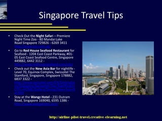 Singapore Travel TipsCheck Out the Night Safari – Premiere Night Time Zoo - 80 Mandai Lake Road Singapore 729826 - 6269 3411 http://www.zoo.com.sg/Go to Red House Seafood Restaurant for Seafood - 1204 East Coast Parkway, #01-05 East Coast Seafood Centre, Singapore 449882, 6442 3112 - http://www.redhouseseafood.com/site/Check out the New Asia Bar for nightlife - Level 70, Equinox Complex, Swissotel The Stamford, Singapore, Singapore 178882, 6837 3322 - http://www.swissotel.com/EN/Destinations/Singapore/Swissotel+The+Stamford/HOTEL+HOME/Gallery/Dining/New+Asia+Bar.htmStay at the Wangz Hotel - 231 Outram Road, Singapore 169040, 6595 1386 - http://www.wangzhotel.com/