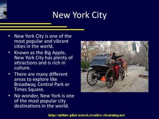 New York City New York City is one of the most popular and vibrant cities in the world. Known as the Big Apple, New York City has plenty of attractions and is rich in culture. There are many different areas to explore like Broadway, Central Park or Times Square. No wonder, New York is one of the most popular city destinations in the world. 