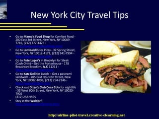 New York City Travel TipsGo to Mama’s Food Shop for Comfort Food - 200 East 3rd Street, New York, NY 10009-7716, (212) 777-4425 - http://www.mamasfoodshop.com/Go to Lombardi’s for Pizza - 32 Spring Street, New York, NY 10012-4173, (212) 941-7994 - http://www.firstpizza.com/Go to Pete Luger’s in Brooklyn for Steak (Cash Only) – Get the Porterhouse - 178 Broadway Brooklyn, N.Y. 11211 -  http://www.peterluger.com/Go to Katz Deli for Lunch – Get a pastrami sandwich - 205 East Houston Street, New York, NY 10002-1098, (212) 254-2246 - http://www.katzdeli.com/Check out Dizzy’s Club Coca Cola for nightlife - 33 West 60th Street, New York, NY 10023-7905(212) 258-9595Stay at the Waldorf - http://www.waldorfastoria.com/