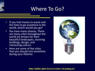 Where To Go? If you had money to waste and the time to go anywhere in the world, where would you go? You have many choices. There are many cities throughout the world are known for their beautiful landscapes, stunning buildings, design, and interesting culture. Here are some of the cities that you should visit sometime during your lifetime. 