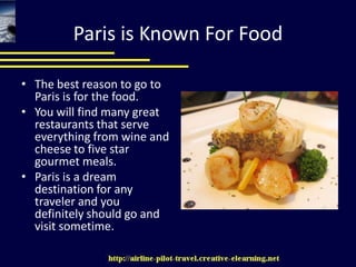 Paris is Known For FoodThe best reason to go to Paris is for the food. You will find many great restaurants that serve everything from wine and cheese to five star gourmet meals. Paris is a dream destination for any traveler and you definitely should go and visit sometime. 
